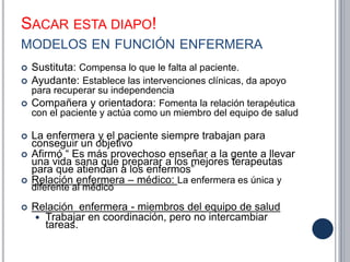 SACAR ESTA DIAPO!
MODELOS EN FUNCIÓN ENFERMERA
 Sustituta: Compensa lo que le falta al paciente.
 Ayudante: Establece las intervenciones clínicas, da apoyo
para recuperar su independencia
 Compañera y orientadora: Fomenta la relación terapéutica
con el paciente y actúa como un miembro del equipo de salud
 La enfermera y el paciente siempre trabajan para
conseguir un objetivo
 Afirmó “ Es más provechoso enseñar a la gente a llevar
una vida sana que preparar a los mejores terapeutas
para que atiendan a los enfermos”
 Relación enfermera – médico: La enfermera es única y
diferente al médico
 Relación enfermera - miembros del equipo de salud
 Trabajar en coordinación, pero no intercambiar
tareas.
 