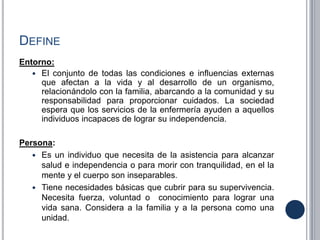 DEFINE
Entorno:
 El conjunto de todas las condiciones e influencias externas
que afectan a la vida y al desarrollo de un organismo,
relacionándolo con la familia, abarcando a la comunidad y su
responsabilidad para proporcionar cuidados. La sociedad
espera que los servicios de la enfermería ayuden a aquellos
individuos incapaces de lograr su independencia.
Persona:
 Es un individuo que necesita de la asistencia para alcanzar
salud e independencia o para morir con tranquilidad, en el la
mente y el cuerpo son inseparables.
 Tiene necesidades básicas que cubrir para su supervivencia.
Necesita fuerza, voluntad o conocimiento para lograr una
vida sana. Considera a la familia y a la persona como una
unidad.
 