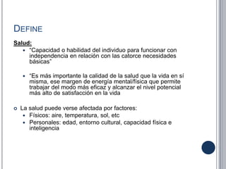 DEFINE
Salud:
 “Capacidad o habilidad del individuo para funcionar con
independencia en relación con las catorce necesidades
básicas”
 “Es más importante la calidad de la salud que la vida en sí
misma, ese margen de energía mental/física que permite
trabajar del modo más eficaz y alcanzar el nivel potencial
más alto de satisfacción en la vida
 La salud puede verse afectada por factores:
 Físicos: aire, temperatura, sol, etc
 Personales: edad, entorno cultural, capacidad física e
inteligencia
 