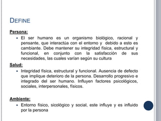DEFINE
Persona:
 El ser humano es un organismo biológico, racional y
pensante, que interactúa con el entorno y debido a esto es
cambiante. Debe mantener su integridad física, estructural y
funcional, en conjunto con la satisfacción de sus
necesidades, las cuales varían según su cultura
Salud:
 Integridad física, estructural y funcional. Ausencia de defecto
que implique deterioro de la persona. Desarrollo progresivo e
integrado del ser humano. Influyen factores psicológicos,
sociales, interpersonales, físicos.
Ambiente:
 Entorno físico, sicológico y social, este influye y es influido
por la persona
 