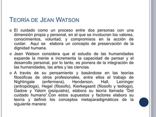 TEORÍA DE JEAN WATSON
 El cuidado como un proceso entre dos personas con una
dimensión propia y personal, en el que se involucran los valores,
conocimientos, voluntad, y compromisos en la acción de
cuidar. Aquí se elabora un concepto de preservación de la
dignidad humana.
 Jean Watson considera que el estudio de las humanidades
expande la mente e incrementa la capacidad de pensar y el
desarrollo personal, por lo tanto, es pionera de la integración de
las humanidades, las artes y las ciencias.
 A través de su pensamiento y basándose en las teorías
filosóficas de otros profesionales, entre ellos el trabajo de
Nightingale (enfermera), Henderson, Hall, Leininger
(antropóloga), Hegel (filosofo), Kierkegaard (filosofo y teólogo),
Gadow y Yalom (psiquiatra), elabora su teoría llamada “Del
cuidado humano”.Con estos supuestos y factores elaboro su
teoría y definió los conceptos metaparadigmáticos de la
siguiente manera:
 