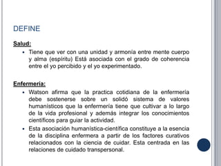 DEFINE
Salud:
 Tiene que ver con una unidad y armonía entre mente cuerpo
y alma (espíritu) Está asociada con el grado de coherencia
entre el yo percibido y el yo experimentado.
Enfermería:
 Watson afirma que la practica cotidiana de la enfermería
debe sostenerse sobre un solidó sistema de valores
humanísticos que la enfermería tiene que cultivar a lo largo
de la vida profesional y además integrar los conocimientos
científicos para guiar la actividad.
 Esta asociación humanística-científica constituye a la esencia
de la disciplina enfermera a partir de los factores curativos
relacionados con la ciencia de cuidar. Esta centrada en las
relaciones de cuidado transpersonal.
 