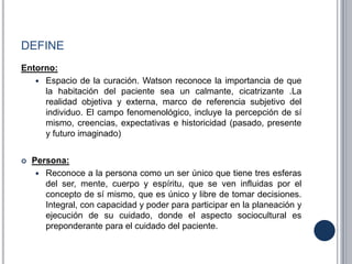 DEFINE
Entorno:
 Espacio de la curación. Watson reconoce la importancia de que
la habitación del paciente sea un calmante, cicatrizante .La
realidad objetiva y externa, marco de referencia subjetivo del
individuo. El campo fenomenológico, incluye la percepción de sí
mismo, creencias, expectativas e historicidad (pasado, presente
y futuro imaginado)
 Persona:
 Reconoce a la persona como un ser único que tiene tres esferas
del ser, mente, cuerpo y espíritu, que se ven influidas por el
concepto de sí mismo, que es único y libre de tomar decisiones.
Integral, con capacidad y poder para participar en la planeación y
ejecución de su cuidado, donde el aspecto sociocultural es
preponderante para el cuidado del paciente.
 