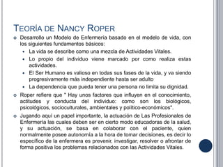 TEORÍA DE NANCY ROPER
 Desarrollo un Modelo de Enfermería basado en el modelo de vida, con
los siguientes fundamentos básicos:
 La vida se describe como una mezcla de Actividades Vitales.
 Lo propio del individuo viene marcado por como realiza estas
actividades.
 El Ser Humano es valioso en todas sus fases de la vida, y va siendo
progresivamente más independiente hasta ser adulto
 La dependencia que pueda tener una persona no limita su dignidad.
 Roper refiere que " Hay unos factores que influyen en el conocimiento,
actitudes y conducta del individuo: como son los biológicos,
psicológicos, socioculturales, ambientales y político-económicos".
 Jugando aquí un papel importante, la actuación de Las Profesionales de
Enfermería las cuales deben ser en cierto modo educadoras de la salud,
y su actuación, se basa en colaborar con el paciente, quien
normalmente posee autonomía a la hora de tomar decisiones, es decir lo
específico de la enfermera es prevenir, investigar, resolver o afrontar de
forma positiva los problemas relacionados con las Actividades Vitales.
 