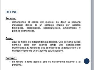 DEFINE
Persona:
 denominada el centro del modelo, es decir la persona
individual, dentro de un contexto influido por factores
biológicos, psicológicos, socioculturales, ambientales y
político-económicos.
Salud:
 aquí se habla de independencia asistida. Una persona puede
sentirse sana aun cuando tenga una discapacidad
manifestada. El resultado que se espera es la adquisición y el
mantenimiento de un estado de salud positivo.
Entorno :
 se refiere a todo aquello que es físicamente externo a la
persona.
 