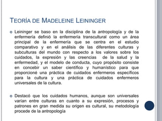TEORÍA DE MADELEINE LEININGER
 Leininger se baso en la disciplina de la antropología y de la
enfermería definió la enfermería transcultural como un área
principal de la enfermería que se centra en el estudio
comparativo y en el análisis de las diferentes culturas y
subculturas del mundo con respecto a los valores sobre los
cuidados, la expresión y las creencias de la salud y la
enfermedad, y el modelo de conducta, cuyo propósito consiste
en concebir un saber científico y humanístico para que
proporcioné una práctica de cuidados enfermeros específicos
para la cultura y una práctica de cuidados enfermeros
universales de la cultura.
 Destacó que los cuidados humanos, aunque son universales
varían entre culturas en cuanto a su expresión, procesos y
patrones en gran medida su origen es cultural, su metodología
procede de la antropología
 