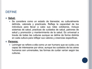 DEFINE
 Salud:
 Se considera como un estado de bienestar, es culturalmente
definida, valorada y practicada. Refleja la capacidad de los
individuos para llevar a cabo sus roles cotidianos. Incluye
sistemas de salud, practicas de cuidados de salud, patrones de
salud y promoción y mantenimiento de la salud. Es universal a
través de todas las culturas aunque se define de forma distinta
en cada cultura para reflejar sus valores y creencias especificas.
 Persona:
 Leininger se refiere a ella como un ser humano que se cuida y es
capaz de interesarse por otros; aunque los cuidados de los seres
humanos son universales, las formas de cuidar varían según las
culturas.
 