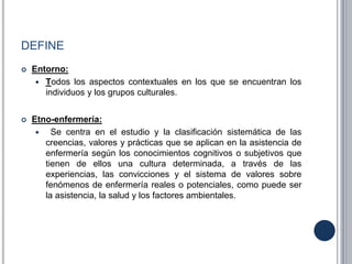 DEFINE
 Entorno:
 Todos los aspectos contextuales en los que se encuentran los
individuos y los grupos culturales.
 Etno-enfermería:
 Se centra en el estudio y la clasificación sistemática de las
creencias, valores y prácticas que se aplican en la asistencia de
enfermería según los conocimientos cognitivos o subjetivos que
tienen de ellos una cultura determinada, a través de las
experiencias, las convicciones y el sistema de valores sobre
fenómenos de enfermería reales o potenciales, como puede ser
la asistencia, la salud y los factores ambientales.
 