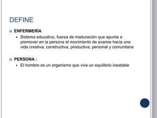 DEFINE
 ENFERMERÍA
 Sistema educativo, fuerza de maduración que apunta a
promover en la persona el movimiento de avance hacia una
vida creativa, constructiva, productiva, personal y comunitaria
 PERSONA :
 El hombre es un organismo que vive un equilibrio inestable
 