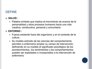 DEFINE
 SALUD :
 Palabra símbolo que implica el movimiento de avance de la
personalidad y otros procesos humanos hacia una vida
creativa, constructiva, personal y comunitario
 ENTORNO :
 Fuerza existente fuera del organismo y en el contexto de la
cultura.
 Su modelo extraído de las ciencias del comportamiento
permiten a enfermería ampliar su campo de intervención,
definiendo en su modelo el significado psicológico de los
acontecimientos, los sentimientos y los comportamientos
pueden ser explotados e incorporados a la intervención de
enfermería
 