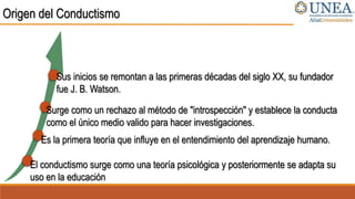 Origen del Conductismo
El conductismo surge como una teoría psicológica y posteriormente se adapta su
uso en la educación
Es la primera teoría que influye en el entendimiento del aprendizaje humano.
Surge como un rechazo al método de "introspección" y establece la conducta
como el único medio valido para hacer investigaciones.
Sus inicios se remontan a las primeras décadas del siglo XX, su fundador
fue J. B. Watson.
 