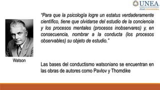 Watson
“Para que la psicología logre un estatus verdaderamente
científico, tiene que olvidarse del estudio de la conciencia
y los procesos mentales (procesos inobservares) y, en
consecuencia, nombrar a la conducta (los procesos
observables) su objeto de estudio.”
Las bases del conductismo watsoniano se encuentran en
las obras de autores como Pavlov y Thomdike
 