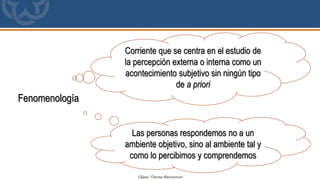Fenomenología
Corriente que se centra en el estudio de
la percepción externa o interna como un
acontecimiento subjetivo sin ningún tipo
de a priori
Las personas respondemos no a un
ambiente objetivo, sino al ambiente tal y
como lo percibimos y comprendemos
 