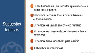 Supuestos
teóricos
El ser humano es una totalidad que excede a la
suma de sus partes
El hombre tiende en forma natural hacia su
autorrealización
El hombre es un ser en contexto humano
El hombre es consciente de sí mismo y de su
existencia
El hombre tiene facultades para decidir.
El hombre es intencional
 