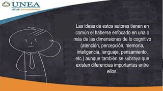 Las ideas de estos autores tienen en
común el haberse enfocado en una o
más de las dimensiones de lo cognitivo
(atención, percepción, memoria,
inteligencia, lenguaje, pensamiento,
etc.) aunque también se subraya que
existen diferencias importantes entre
ellos.
 