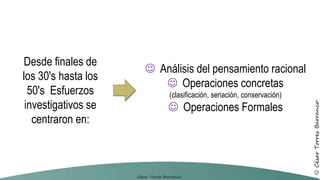 Desde finales de
los 30's hasta los
50's Esfuerzos
investigativos se
centraron en:
 Análisis del pensamiento racional
 Operaciones concretas
(clasificación, seriación, conservación)
 Operaciones Formales
 