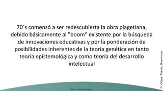 70´s comenzó a ser redescubierta la obra píagetíana,
debido básicamente al "boom" existente por la búsqueda
de innovaciones educativas y por la ponderación de
posibilidades inherentes de la teoría genética en tanto
teoría epistemológica y como teoría del desarrollo
intelectual
 