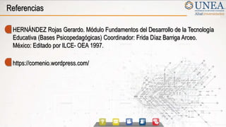 Referencias
HERNÁNDEZ Rojas Gerardo. Módulo Fundamentos del Desarrollo de la Tecnología
Educativa (Bases Psicopedagógicas) Coordinador: Frida Díaz Barriga Arceo.
México: Editado por ILCE- OEA 1997.
https://comenio.wordpress.com/
 