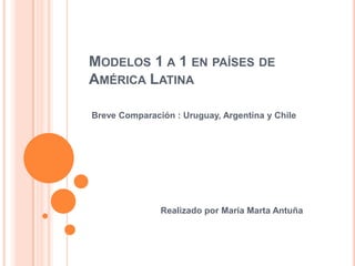 MODELOS 1 A 1 EN PAÍSES DE
AMÉRICA LATINA
Breve Comparación : Uruguay, Argentina y Chile
Realizado por María Marta Antuña
 