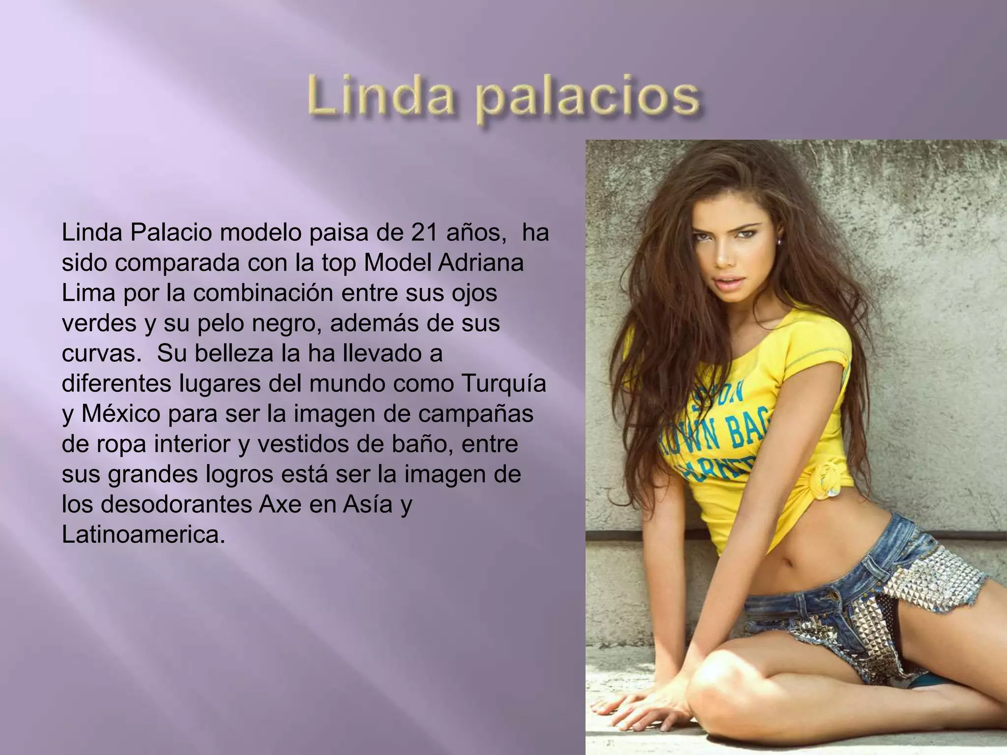 Linda Palacio modelo paisa de 21 años, ha
sido comparada con la top Model Adriana
Lima por la combinación entre sus ojos
verdes y su pelo negro, además de sus
curvas. Su belleza la ha llevado a
diferentes lugares del mundo como Turquía
y México para ser la imagen de campañas
de ropa interior y vestidos de baño, entre
sus grandes logros está ser la imagen de
los desodorantes Axe en Asía y
Latinoamerica.
 