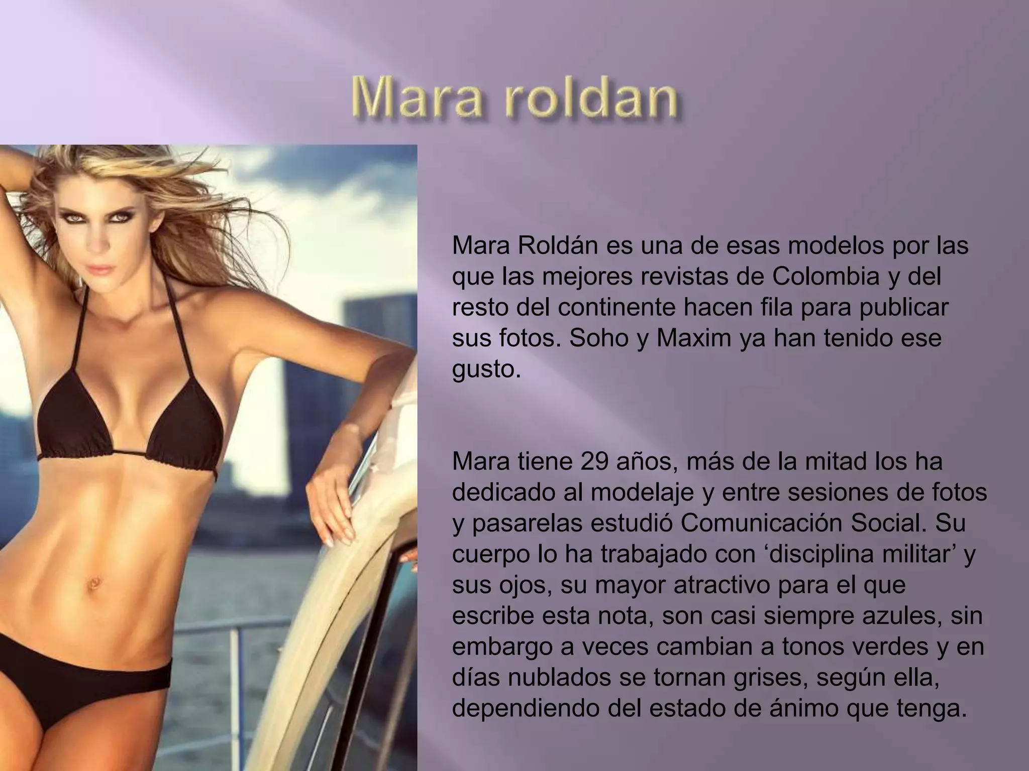 Mara Roldán es una de esas modelos por las
que las mejores revistas de Colombia y del
resto del continente hacen fila para publicar
sus fotos. Soho y Maxim ya han tenido ese
gusto.
Mara tiene 29 años, más de la mitad los ha
dedicado al modelaje y entre sesiones de fotos
y pasarelas estudió Comunicación Social. Su
cuerpo lo ha trabajado con ‘disciplina militar’ y
sus ojos, su mayor atractivo para el que
escribe esta nota, son casi siempre azules, sin
embargo a veces cambian a tonos verdes y en
días nublados se tornan grises, según ella,
dependiendo del estado de ánimo que tenga.
 