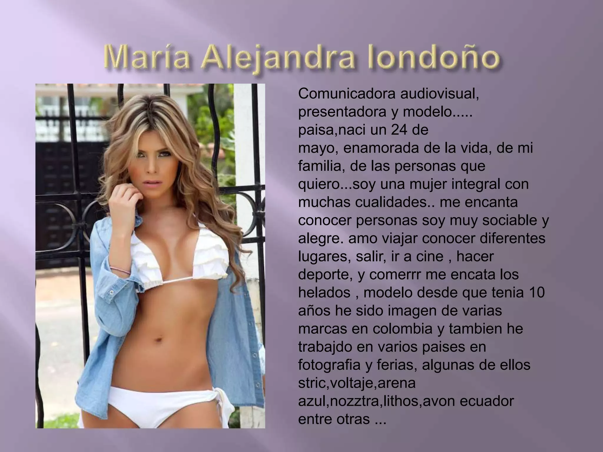 Comunicadora audiovisual,
presentadora y modelo.....
paisa,naci un 24 de
mayo, enamorada de la vida, de mi
familia, de las personas que
quiero...soy una mujer integral con
muchas cualidades.. me encanta
conocer personas soy muy sociable y
alegre. amo viajar conocer diferentes
lugares, salir, ir a cine , hacer
deporte, y comerrr me encata los
helados , modelo desde que tenia 10
años he sido imagen de varias
marcas en colombia y tambien he
trabajdo en varios paises en
fotografia y ferias, algunas de ellos
stric,voltaje,arena
azul,nozztra,lithos,avon ecuador
entre otras ...
 