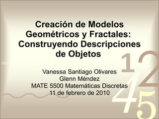 Creación de Modelos Geométricos y Fractales:  Construyendo Descripciones de Objetos   Vanessa Santiago Olivares Glenn Méndez MATE 5500 Matemáticas Discretas 11 de febrero de 2010 