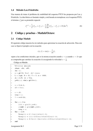 1.4 Método Lax-Friedrichs
Una manera de tratar el problema de estabilidad del esquema FTCS fue propuesta por Lax y
Friedrichs. La idea básica es bastante simple y está basada en reemplazar, en el esquema FTCS,
el término cn
j por su promedio espacial.
cn+1
j =
1
2
(cn
j+1 + cn
j−1) −
u
2
∆t
∆x
(cn
j+1 − cn
j−1) + O(∆x2
) (6)
2 Código y pruebas - Matlab/Octave
2.1 Código Matlab
El siguiente código muestra los tre métodos para aproximar la ecuación de advección. Para este
caso se ﬁjará el ejemplo con la ecuación:
c(x, t) = sin(x −
π
10
t),
sujeto a las condiciones iniciales, que es la misma ecuación cuando x = y cuando x = 2π que
se comprueba que satisface la ecuación (1) escogiendo la velocidad u = π
10
Código en Matlab:
1 %C r i s t i a n Quezada
2 clear ; c l c ; c l f ;
3 t i c ( ) ;
4 u = pi / 1 0 ; %v e l . del v i e n t o
5 L = 2∗ pi ; N = 81; T = 5; m = 1000;
6 dx = L /N; dt = T /m;
7 g=@( x , t ) sin ( x−pi /10∗ t ) ;
8
9 x = 0: dx : L ;
10 c0 = f ( x ) ;
11
12 c = c0 ;
13 temp = c ;
14 l = u∗ dt / dx ;
15
16 for j = 0:m
17 c ( 1 ) = g ( x ( 1 ) , j ∗ dt ) ;
18 c ( end ) = g ( x ( end ) , j ∗ dt ) ;
19 temp = c ;
20 for i =2:N
21 %temp ( i ) = (1− l )∗c ( i )+l ∗c ( i −1) ;
22 %temp ( i ) = c ( i ) −( l / 2 ) ∗c ( i +1)+( l / 2 ) ∗c ( i −1) ;
23 %temp ( i ) = 0.5∗( c ( i −1)+c ( i +1) ) −( l / 2 ) ∗c ( i +1)+( l / 2 ) ∗c ( i −1) ;
24 end
Assignment 5 Page 3 / 9
 