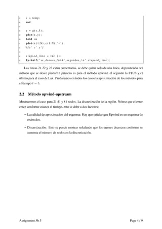25 c = temp ;
26 end
27
28 y = g ( x , 5 ) ;
29 plot ( x , y ) ;
30 hold on
31 plot ( x ( 1 :N) , c ( 1 :N) , ’ r ’ ) ;
32 %[ x ’ c ’ y ’ ]
33
34 elapsed_time = toc ( ) ;
35 f p r i n t f ( ’ se ␣demoro␣%4.4 f ␣ segundos ␣  n ’ , elapsed_time ) ;
Las lineas 21,22 y 23 estan comentadas, se debe quitar solo de una linea, dependiendo del
método que se desee probar.El primero es para el método upwind, el segundo la FTCS y el
último para el caso de Lax. Probaremos en todos los casos la aproximación de los métodos para
el tiempo t = 5.
2.2 Método upwind-upstream
Mostraremos el caso para 21,41 y 81 nodos. La discretización de la región. Nótese que el error
crece conforme avanza el tiempo, esto se debe a dos factores:
• La calidad de aproximación del esquema: Hay que señalar que Upwind es un esquema de
orden dos.
• Discretización: Esto se puede mostrar señalando que los errores decrecen conforme se
aumenta el número de nodos en la discretización.
Assignment 5 Page 4 / 9
 