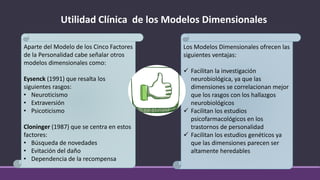Utilidad Clínica de los Modelos Dimensionales
Aparte del Modelo de los Cinco Factores
de la Personalidad cabe señalar otros
modelos dimensionales como:
Eysenck (1991) que resalta los
siguientes rasgos:
• Neuroticismo
• Extraversión
• Psicoticismo
Cloninger (1987) que se centra en estos
factores:
• Búsqueda de novedades
• Evitación del daño
• Dependencia de la recompensa
Los Modelos Dimensionales ofrecen las
siguientes ventajas:
✓ Facilitan la investigación
neurobiológica, ya que las
dimensiones se correlacionan mejor
que los rasgos con los hallazgos
neurobiológicos
✓ Facilitan los estudios
psicofarmacológicos en los
trastornos de personalidad
✓ Facilitan los estudios genéticos ya
que las dimensiones parecen ser
altamente heredables
 