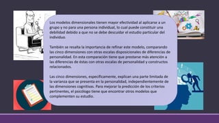 Los modelos dimensionales tienen mayor efectividad al aplicarse a un
grupo y no para una persona individual, lo cual puede constituir una
debilidad debido a que no se debe descuidar el estudio particular del
individuo.
También se resalta la importancia de refinar este modelo, comparando
las cinco dimensiones con otras escalas disposicionales de diferencias de
personalidad. En esta comparación tiene que prestarse más atención a
las diferencias de éstas con otras escalas de personalidad y constructos
relacionados.
Las cinco dimensiones, específicamente, explican una parte limitada de
la varianza que se presenta en la personalidad, independientemente de
las dimensiones cognitivas. Para mejorar la predicción de los criterios
pertinentes, el psicólogo tiene que encontrar otros modelos que
complementen su estudio.
 