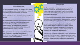 CRISIS DE IDENTIDAD
La identidad viene otorgada por el marco en el que se
encuentra la persona en diferentes planos, y se trata de
un cuestionamiento global ante los cambios.
No es un trastorno ni un desorden, pero puede derivar
en uno.
Puede estar marcado por la propia persona o por una
circunstancia externa. Situaciones que producen
incertidumbre y ansiedad, pero también dan
oportunidades. Se relacionan con momentos
trascendentales de la vida, como las relaciones de
pareja, los hijos, el trabajo o la salud.
Son episodios en los que se puede perder el contacto
con lo exterior al sumirse en pensamientos y
sentimientos propios que recuerdan al pasado o sentir
ansiedad cuando se mira al futuro.
DISOCIACIÓN
Significa separación e implica que el cuerpo mantiene
vivencias y conductas separadas de la conciencia. El
trastorno genera, en el afectado, interferencia entre la
memoria, la identidad, la percepción, las emociones, la
motricidad y la conducta.
Es un trastorno de personalidad. Existen diferentes tipos de
disociación: Amnesia disociativa, fuga disociativa, trastorno
de identidad disociativa, y trastorno de despersonalización.
La razón más común para la disociación es el estrés
postraumático. Ante una situación traumática, algunas
personas pueden bloquear su experiencia, sintiéndose
fuera de sí. Esto contribuye a que no se comprenda la
situación y no se reaccione racionalmente.
La disociación es la forma que tiene el cuerpo de dejar fuera
memorias y hechos horribles o vergonzosos, con el fin de
disminuir la ansiedad que éstos generan. Se traduce en que
la persona puede no recordar el evento o las emociones
asociadas.
 