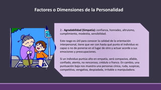 Factores o Dimensiones de la Personalidad
2.- Agradabilidad (Simpatía): confianza, honradez, altruismo,
cumplimiento, modestia, sensibilidad.
Este rasgo es útil para conocer la calidad de la orientación
interpersonal, tiene que ver con hasta qué punto el individuo es
capaz o no de ponerse en el lugar de otro y actuar acorde a sus
emociones y preocupaciones.
Si un individuo puntúa alto en empatía, será compasivo, afable,
confiado, atento, no rencoroso, crédulo o franco. En cambio, una
puntuación baja nos muestra una personas cínica, ruda, suspicaz,
competitiva, vengativa, despiadada, irritable o manipuladora.
 
