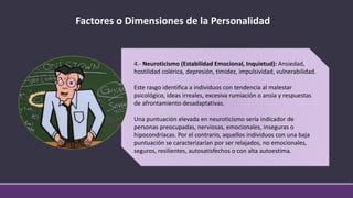 Factores o Dimensiones de la Personalidad
4.- Neuroticismo (Estabilidad Emocional, Inquietud): Ansiedad,
hostilidad colérica, depresión, timidez, impulsividad, vulnerabilidad.
Este rasgo identifica a individuos con tendencia al malestar
psicológico, ideas irreales, excesiva rumiación o ansia y respuestas
de afrontamiento desadaptativas.
Una puntuación elevada en neuroticismo sería indicador de
personas preocupadas, nerviosas, emocionales, inseguras o
hipocondríacas. Por el contrario, aquellos individuos con una baja
puntuación se caracterizarían por ser relajados, no emocionales,
seguros, resilientes, autosatisfechos o con alta autoestima.
 