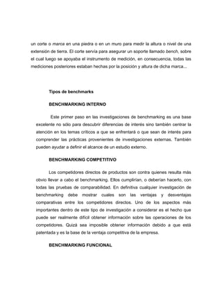 un corte o marca en una piedra o en un muro para medir la altura o nivel de una
extensión de tierra. El corte servía para asegurar un soporte llamado bench, sobre
el cual luego se apoyaba el instrumento de medición, en consecuencia, todas las
mediciones posteriores estaban hechas por la posición y altura de dicha marca...




         Tipos de benchmarks

         BENCHMARKING INTERNO

          Este primer paso en las investigaciones de benchmarking es una base
  excelente no sólo para descubrir diferencias de interés sino también centrar la
  atención en los temas críticos a que se enfrentará o que sean de interés para
  comprender las prácticas provenientes de investigaciones externas. También
  pueden ayudar a definir el alcance de un estudio externo.

         BENCHMARKING COMPETITIVO

         Los competidores directos de productos son contra quienes resulta más
  obvio llevar a cabo el benchmarking. Ellos cumplirían, o deberían hacerlo, con
  todas las pruebas de comparabilidad. En definitiva cualquier investigación de
  benchmarking     debe   mostrar   cuales   son   las   ventajas   y   desventajas
  comparativas entre los competidores directos. Uno de los aspectos más
  importantes dentro de este tipo de investigación a considerar es el hecho que
  puede ser realmente difícil obtener información sobre las operaciones de los
  competidores. Quizá sea imposible obtener información debido a que está
  patentada y es la base de la ventaja competitiva de la empresa.

         BENCHMARKING FUNCIONAL
 