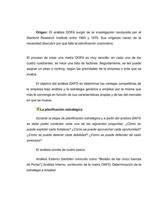 Origen: El análisis DOFA surgió de la investigación conducida por el
Stanford Research Institute entre 1960 y 1970. Sus orígenes nacen de la
necesidad descubrir por qué falla la planificación corporativa.



El proceso de crear una matriz DOFA es muy sencillo: en cada una de los
cuatro cuadrantes, se hace una lista de factores. Seguidamente, se les puede
asignar un peso o ranking, según las prioridades de la empresa o ente que se
evalúa.

      El objetivo del análisis DAFO es determinar las ventajas competitivas de
la empresa bajo análisis y la estrategia genérica a emplear por la misma que
más le convenga en función de sus características propias y de las del mercado
en que se mueve.

          La planificación estratégica

      Durante la etapa de planificación estratégica y a partir del análisis DAFO
se debe poder contestar cada una de las siguientes preguntas: ¿Cómo se
puede explotar cada fortaleza? ¿Cómo se puede aprovechar cada oportunidad?
¿Cómo se puede detener cada debilidad? ¿Cómo se puede defender de cada
amenaza?

      El análisis consta de cuatro pasos:

      Análisis Externo (también conocido como "Modelo de las cinco fuerzas
de Porter") Análisis Interno, confección de la matriz DAFO, Determinación de la
estrategia a emplear
 