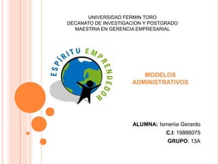 UNIVERSIDAD FERMIN TORO
DECANATO DE INVESTIGACION Y POSTGRADO
  MAESTRIA EN GERENCIA EMPRESARIAL




                        MODELOS
                     ADMINISTRATIVOS




                     ALUMNA: Ismenia Gerardo
                                 C.I: 19886075
                                 GRUPO: 13A
 