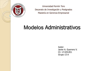 Universidad Fermín Toro
    Decanato de Investigación y Postgrados
       Maestría en Gerencia Empresarial




Modelos Administrativos


                           Autor:
                           Javier A. Guerrero V.
                           CI: 17.429.851
                           Grupo 13 A
 