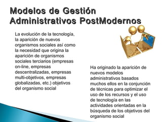 Modelos de Gestión
Administrativos PostModernos
 La evolución de la tecnología,
 la aparición de nuevos
 organismos sociales así como
 la necesidad que origina la
 aparición de organismos
 sociales terciarios (empresas
 on-line, empresas                Ha originado la aparición de
 descentralizadas, empresas       nuevos modelos
 multi-objetivos, empresas        administrativos basados
 globalizadas, etc.) objetivos    muchos ellos en la conjunción
 del organismo social             de técnicas para optimizar el
                                  uso de los recursos y el uso
                                  de tecnología en las
                                  actividades orientadas en la
                                  búsqueda de los objetivos del
                                  organismo social
 
