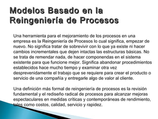 Modelos Basado en la
Reingeniería de Procesos
Una herramienta para el mejoramiento de los procesos en una
empresa es la Reingeniería de Procesos lo cual significa, empezar de
nuevo. No significa tratar de sobrevivir con lo que ya existe ni hacer
cambios incrementales que dejen intactas las estructuras básicas. No
se trata de remendar nada, de hacer componendas en el sistema
existente para que funcione mejor. Significa abandonar procedimientos
establecidos hace mucho tiempo y examinar otra vez
desprevenidamente el trabajo que se requiere para crear el producto o
servicio de una compañía y entregarle algo de valor al cliente.

Una definición más formal de reingeniería de procesos es la revisión
fundamental y el rediseño radical de procesos para alcanzar mejoras
espectaculares en medidas críticas y contemporáneas de rendimiento,
tales como costos, calidad, servicio y rapidez.
 