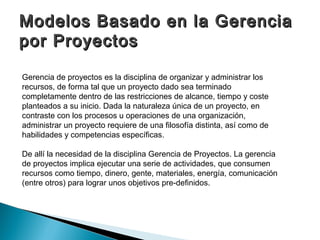 Modelos Basado en la Gerencia
por Proyectos

Gerencia de proyectos es la disciplina de organizar y administrar los
recursos, de forma tal que un proyecto dado sea terminado
completamente dentro de las restricciones de alcance, tiempo y coste
planteados a su inicio. Dada la naturaleza única de un proyecto, en
contraste con los procesos u operaciones de una organización,
administrar un proyecto requiere de una filosofía distinta, así como de
habilidades y competencias específicas.

De allí la necesidad de la disciplina Gerencia de Proyectos. La gerencia
de proyectos implica ejecutar una serie de actividades, que consumen
recursos como tiempo, dinero, gente, materiales, energía, comunicación
(entre otros) para lograr unos objetivos pre-definidos.
 