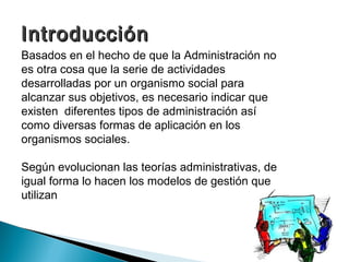 Introducción
Basados en el hecho de que la Administración no
es otra cosa que la serie de actividades
desarrolladas por un organismo social para
alcanzar sus objetivos, es necesario indicar que
existen diferentes tipos de administración así
como diversas formas de aplicación en los
organismos sociales.

Según evolucionan las teorías administrativas, de
igual forma lo hacen los modelos de gestión que
utilizan
 