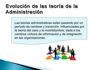 Evolución de las teoría de la
Administración

   Las teorías administrativas están pasando por un
   período de cambios y transición. Influenciadas por
   la teoría del caos y la incertidumbre, dada a los
   cambios cíclicos de información y de integración
   en las organizaciones.
 