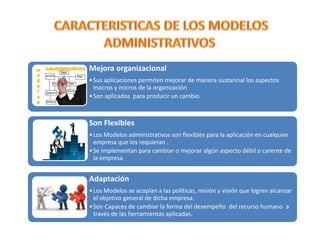 Mejora organizacional
• Sus aplicaciones permiten mejorar de manera sustancial los aspectos
macros y micros de la organización
• Son aplicados para producir un cambio.

Son Flexibles
• Los Modelos administrativos son flexibles para la aplicación en cualquier
empresa que los requieran .
• Se implementan para cambiar o mejorar algún aspecto débil o carente de
la empresa

Adaptación
• Los Modelos se acoplan a las políticas, misión y visión que logren alcanzar
el objetivo general de dicha empresa.
• Son Capaces de cambiar la forma del desempeño del recurso humano a
través de las herramientas aplicadas.

 