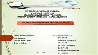 REPÚBLICA BOLIVARIANA DE VENEZUELA
UNIVERSIDAD FERMÍN TORO
DECANATO EN INVESTIGACIÓN Y POSTGRADO
MAESTRÍA GERENCIA EMPRESARIAL - (SAIA) BARQUISIMETO.
Cátedra: Entorno Económico.
Nivel Nivelatorio.
Tutor: Dr. Manuel Castillo
Grupo 16-C (Grupo # 1)
Autores: Lcda. Lissett Rivera.
CI: 9.751.829
Lcdo. Víctor J. Eduardo R.
CI: 5.973.816
Ing. Jesús A. Coa Fermín
C.I: 11.774.062
Ing. María A Rubio de Sánchez
CI: 10.393.806Marzo 2015
 