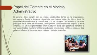 El gerente debe cumplir con las metas establecidas dentro de la organización,
representarla frente a terceros, desarrollar una buena visión de futuro, tener la
capacidad de relacionarse y comunicarse con las personas, escucharlas y hacerlas
participar en la toma de decisiones, debe poseer conocimiento del negocio y de la
empresa, ser un buen planificador, tener un objetivo claro para podérselo transmitir a
sus subordinados, mantener el liderazgo basado en principios y el buen juicio, en dos
palabras, el gerente tiene que saber delegar y trabajar en equipo.
Papel del Gerente en el Modelo
Administrativo
 