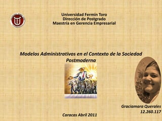 Universidad Fermín Toro
                  Dirección de Postgrado
              Maestría en Gerencia Empresarial




Modelos Administrativos en el Contexto de la Sociedad
                   Postmoderna




                                                 Graciamara Querales
                                                          12.260.117
                  Caracas Abril 2011
 