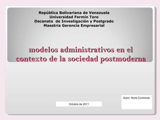 modelos administrativos en el contexto de la sociedad postmoderna República Bolivariana de Venezuela Universidad Fermín Toro Decanato  de Investigación y Postgrado Maestría Gerencia Empresarial   Autor: Noris Contreras Octubre de 2011 