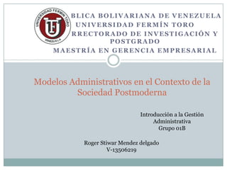 REPÚBLICA BOLIVARIANA DE VENEZUELA
         UNIVERSIDAD FERMÍN TORO
    VICERRECTORADO DE INVESTIGACIÓN Y
               POSTGRADO
    MAESTRÍA EN GERENCIA EMPRESARIAL




Modelos Administrativos en el Contexto de la
         Sociedad Postmoderna

                                Introducción a la Gestión
                                     Administrativa
                                       Grupo 01B

            Roger Stiwar Mendez delgado
                     V-13506219
 
