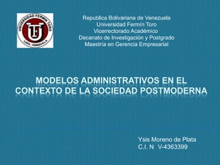 Republica Bolivariana de Venezuela
                 Universidad Fermín Toro
                Vicerrectorado Académico
           Decanato de Investigación y Postgrado
             Maestría en Gerencia Empresarial




   MODELOS ADMINISTRATIVOS EN EL
CONTEXTO DE LA SOCIEDAD POSTMODERNA




                                  Ysis Moreno de Plata
                                  C.I. N V-4363399
 